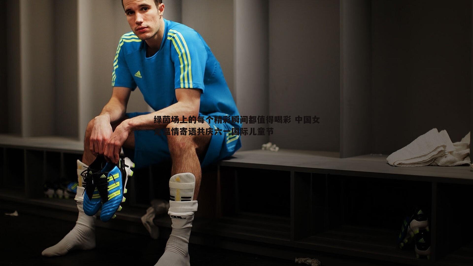 绿茵场上的每个精彩瞬间都值得喝彩 中国女足温情寄语共庆六一国际儿童节